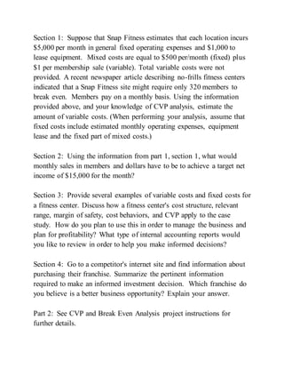Section 1: Suppose that Snap Fitness estimates that each location incurs
$5,000 per month in general fixed operating expenses and $1,000 to
lease equipment. Mixed costs are equal to $500 per/month (fixed) plus
$1 per membership sale (variable). Total variable costs were not
provided. A recent newspaper article describing no-frills fitness centers
indicated that a Snap Fitness site might require only 320 members to
break even. Members pay on a monthly basis. Using the information
provided above, and your knowledge of CVP analysis, estimate the
amount of variable costs. (When performing your analysis, assume that
fixed costs include estimated monthly operating expenses, equipment
lease and the fixed part of mixed costs.)
Section 2: Using the information from part 1, section 1, what would
monthly sales in members and dollars have to be to achieve a target net
income of $15,000 for the month?
Section 3: Provide several examples of variable costs and fixed costs for
a fitness center. Discuss how a fitness center's cost structure, relevant
range, margin of safety, cost behaviors, and CVP apply to the case
study. How do you plan to use this in order to manage the business and
plan for profitability? What type of internal accounting reports would
you like to review in order to help you make informed decisions?
Section 4: Go to a competitor's internet site and find information about
purchasing their franchise. Summarize the pertinent information
required to make an informed investment decision. Which franchise do
you believe is a better business opportunity? Explain your answer.
Part 2: See CVP and Break Even Analysis project instructions for
further details.
 