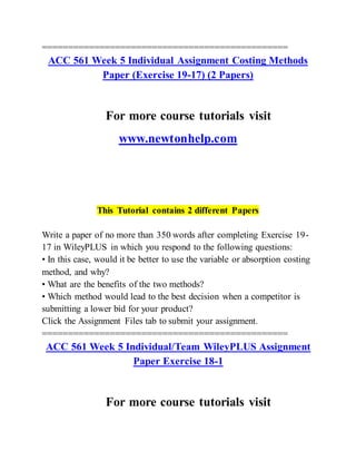 ===============================================
ACC 561 Week 5 Individual Assignment Costing Methods
Paper (Exercise 19-17) (2 Papers)
For more course tutorials visit
www.newtonhelp.com
This Tutorial contains 2 different Papers
Write a paper of no more than 350 words after completing Exercise 19-
17 in WileyPLUS in which you respond to the following questions:
• In this case, would it be better to use the variable or absorption costing
method, and why?
• What are the benefits of the two methods?
• Which method would lead to the best decision when a competitor is
submitting a lower bid for your product?
Click the Assignment Files tab to submit your assignment.
===============================================
ACC 561 Week 5 Individual/Team WileyPLUS Assignment
Paper Exercise 18-1
For more course tutorials visit
 