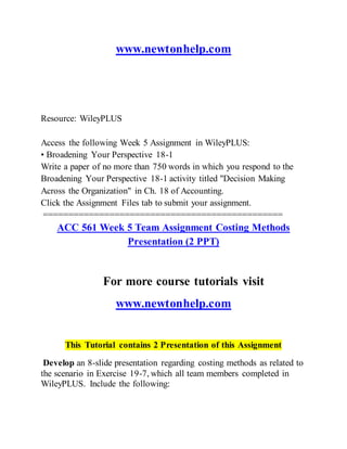 www.newtonhelp.com
Resource: WileyPLUS
Access the following Week 5 Assignment in WileyPLUS:
• Broadening Your Perspective 18-1
Write a paper of no more than 750 words in which you respond to the
Broadening Your Perspective 18-1 activity titled "Decision Making
Across the Organization" in Ch. 18 of Accounting.
Click the Assignment Files tab to submit your assignment.
===============================================
ACC 561 Week 5 Team Assignment Costing Methods
Presentation (2 PPT)
For more course tutorials visit
www.newtonhelp.com
This Tutorial contains 2 Presentation of this Assignment
Develop an 8-slide presentation regarding costing methods as related to
the scenario in Exercise 19-7, which all team members completed in
WileyPLUS. Include the following:
 