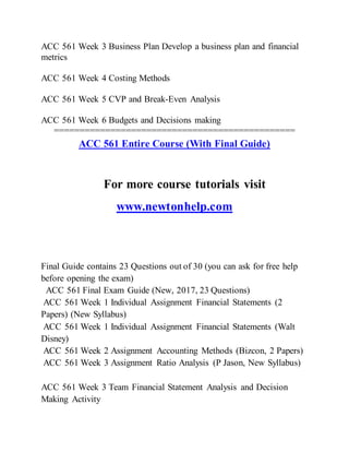 ACC 561 Week 3 Business Plan Develop a business plan and financial
metrics
ACC 561 Week 4 Costing Methods
ACC 561 Week 5 CVP and Break-Even Analysis
ACC 561 Week 6 Budgets and Decisions making
===============================================
ACC 561 Entire Course (With Final Guide)
For more course tutorials visit
www.newtonhelp.com
Final Guide contains 23 Questions out of 30 (you can ask for free help
before opening the exam)
ACC 561 Final Exam Guide (New, 2017, 23 Questions)
ACC 561 Week 1 Individual Assignment Financial Statements (2
Papers) (New Syllabus)
ACC 561 Week 1 Individual Assignment Financial Statements (Walt
Disney)
ACC 561 Week 2 Assignment Accounting Methods (Bizcon, 2 Papers)
ACC 561 Week 3 Assignment Ratio Analysis (P Jason, New Syllabus)
ACC 561 Week 3 Team Financial Statement Analysis and Decision
Making Activity
 