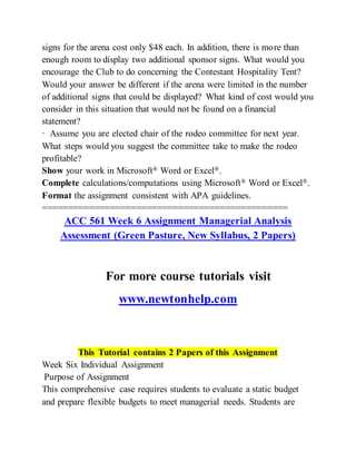 signs for the arena cost only $48 each. In addition, there is more than
enough room to display two additional sponsor signs. What would you
encourage the Club to do concerning the Contestant Hospitality Tent?
Would your answer be different if the arena were limited in the number
of additional signs that could be displayed? What kind of cost would you
consider in this situation that would not be found on a financial
statement?
· Assume you are elected chair of the rodeo committee for next year.
What steps would you suggest the committee take to make the rodeo
profitable?
Show your work in Microsoft® Word or Excel®.
Complete calculations/computations using Microsoft® Word or Excel®.
Format the assignment consistent with APA guidelines.
===============================================
ACC 561 Week 6 Assignment Managerial Analysis
Assessment (Green Pasture, New Syllabus, 2 Papers)
For more course tutorials visit
www.newtonhelp.com
This Tutorial contains 2 Papers of this Assignment
Week Six Individual Assignment
Purpose of Assignment
This comprehensive case requires students to evaluate a static budget
and prepare flexible budgets to meet managerial needs. Students are
 