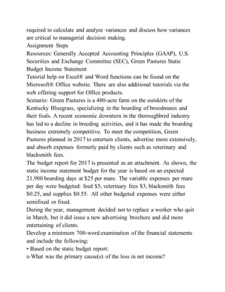 required to calculate and analyze variances and discuss how variances
are critical to managerial decision making.
Assignment Steps
Resources: Generally Accepted Accounting Principles (GAAP), U.S.
Securities and Exchange Committee (SEC), Green Pastures Static
Budget Income Statement
Tutorial help on Excel® and Word functions can be found on the
Microsoft® Office website. There are also additional tutorials via the
web offering support for Office products.
Scenario: Green Pastures is a 400-acre farm on the outskirts of the
Kentucky Bluegrass, specializing in the boarding of broodmares and
their foals. A recent economic downturn in the thoroughbred industry
has led to a decline in breeding activities, and it has made the boarding
business extremely competitive. To meet the competition, Green
Pastures planned in 2017 to entertain clients, advertise more extensively,
and absorb expenses formerly paid by clients such as veterinary and
blacksmith fees.
The budget report for 2017 is presented as an attachment. As shown, the
static income statement budget for the year is based on an expected
21,900 boarding days at $25 per mare. The variable expenses per mare
per day were budgeted: feed $5, veterinary fees $3, blacksmith fees
$0.25, and supplies $0.55. All other budgeted expenses were either
semifixed or fixed.
During the year, management decided not to replace a worker who quit
in March, but it did issue a new advertising brochure and did more
entertaining of clients.
Develop a minimum 700-word examination of the financial statements
and include the following:
• Based on the static budget report:
o What was the primary cause(s) of the loss in net income?
 