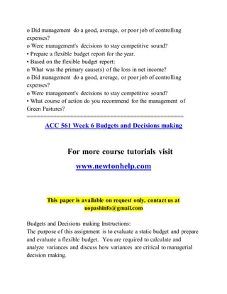 o Did management do a good, average, or poor job of controlling
expenses?
o Were management's decisions to stay competitive sound?
• Prepare a flexible budget report for the year.
• Based on the flexible budget report:
o What was the primary cause(s) of the loss in net income?
o Did management do a good, average, or poor job of controlling
expenses?
o Were management's decisions to stay competitive sound?
• What course of action do you recommend for the management of
Green Pastures?
===============================================
ACC 561 Week 6 Budgets and Decisions making
For more course tutorials visit
www.newtonhelp.com
This paper is available on request only, contact us at
uopashinfo@gmail.com
Budgets and Decisions making Instructions:
The purpose of this assignment is to evaluate a static budget and prepare
and evaluate a flexible budget. You are required to calculate and
analyze variances and discuss how variances are critical to managerial
decision making.
 