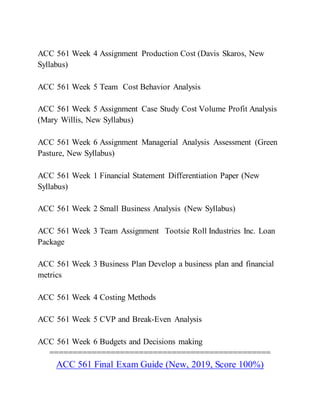 ACC 561 Week 4 Assignment Production Cost (Davis Skaros, New
Syllabus)
ACC 561 Week 5 Team Cost Behavior Analysis
ACC 561 Week 5 Assignment Case Study Cost Volume Profit Analysis
(Mary Willis, New Syllabus)
ACC 561 Week 6 Assignment Managerial Analysis Assessment (Green
Pasture, New Syllabus)
ACC 561 Week 1 Financial Statement Differentiation Paper (New
Syllabus)
ACC 561 Week 2 Small Business Analysis (New Syllabus)
ACC 561 Week 3 Team Assignment Tootsie Roll Industries Inc. Loan
Package
ACC 561 Week 3 Business Plan Develop a business plan and financial
metrics
ACC 561 Week 4 Costing Methods
ACC 561 Week 5 CVP and Break-Even Analysis
ACC 561 Week 6 Budgets and Decisions making
===============================================
ACC 561 Final Exam Guide (New, 2019, Score 100%)
 