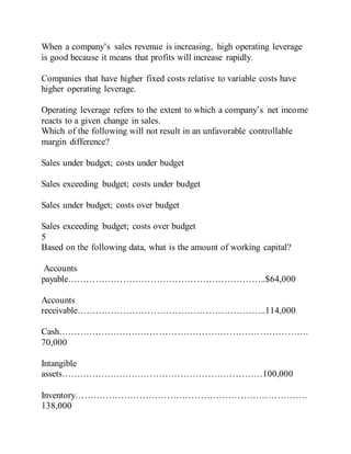 When a company’s sales revenue is increasing, high operating leverage
is good because it means that profits will increase rapidly.
Companies that have higher fixed costs relative to variable costs have
higher operating leverage.
Operating leverage refers to the extent to which a company’s net income
reacts to a given change in sales.
Which of the following will not result in an unfavorable controllable
margin difference?
Sales under budget; costs under budget
Sales exceeding budget; costs under budget
Sales under budget; costs over budget
Sales exceeding budget; costs over budget
5
Based on the following data, what is the amount of working capital?
Accounts
payable………………………………………………………..$64,000
Accounts
receivable……………………………………………………..114,000
Cash……………………………………………………………………….
70,000
Intangible
assets…………………………………………………………100,000
Inventory………………………………………………………………….
138,000
 