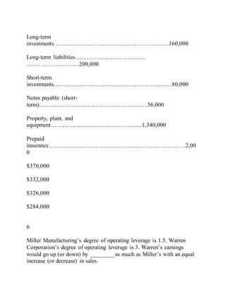 Long-term
investments…………………………………………………..160,000
Long-term liabilities………………………………
………………………200,000
Short-term
investments……………………………………………………80,000
Notes payable (short-
term)………………………………………………..56,000
Property, plant, and
equipment………………………………………..1,340,000
Prepaid
insurance…………………………………………………………….2,00
0
$370,000
$332,000
$326,000
$284,000
6
Miller Manufacturing’s degree of operating leverage is 1.5. Warren
Corporation’s degree of operating leverage is 3. Warren’s earnings
would go up (or down) by ________ as much as Miller’s with an equal
increase (or decrease) in sales.
 