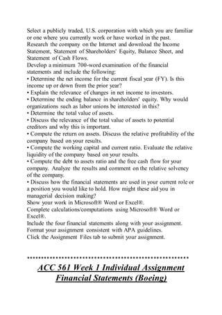 Select a publicly traded, U.S. corporation with which you are familiar
or one where you currently work or have worked in the past.
Research the company on the Internet and download the Income
Statement, Statement of Shareholders' Equity, Balance Sheet, and
Statement of Cash Flows.
Develop a minimum 700-word examination of the financial
statements and include the following:
• Determine the net income for the current fiscal year (FY). Is this
income up or down from the prior year?
• Explain the relevance of changes in net income to investors.
• Determine the ending balance in shareholders' equity. Why would
organizations such as labor unions be interested in this?
• Determine the total value of assets.
• Discuss the relevance of the total value of assets to potential
creditors and why this is important.
• Compute the return on assets. Discuss the relative profitability of the
company based on your results.
• Compute the working capital and current ratio. Evaluate the relative
liquidity of the company based on your results.
• Compute the debt to assets ratio and the free cash flow for your
company. Analyze the results and comment on the relative solvency
of the company.
• Discuss how the financial statements are used in your current role or
a position you would like to hold. How might these aid you in
managerial decision making?
Show your work in Microsoft® Word or Excel®.
Complete calculations/computations using Microsoft® Word or
Excel®.
Include the four financial statements along with your assignment.
Format your assignment consistent with APA guidelines.
Click the Assignment Files tab to submit your assignment.
*******************************************************
ACC 561 Week 1 Individual Assignment
Financial Statements (Boeing)
 