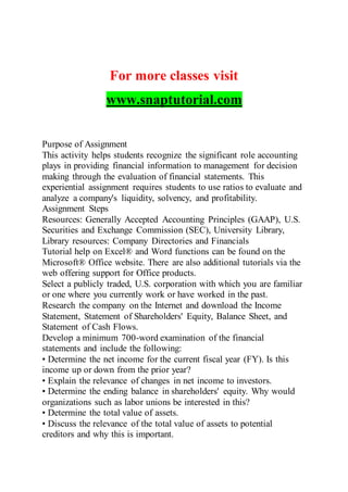 For more classes visit
www.snaptutorial.com
Purpose of Assignment
This activity helps students recognize the significant role accounting
plays in providing financial information to management for decision
making through the evaluation of financial statements. This
experiential assignment requires students to use ratios to evaluate and
analyze a company's liquidity, solvency, and profitability.
Assignment Steps
Resources: Generally Accepted Accounting Principles (GAAP), U.S.
Securities and Exchange Commission (SEC), University Library,
Library resources: Company Directories and Financials
Tutorial help on Excel® and Word functions can be found on the
Microsoft® Office website. There are also additional tutorials via the
web offering support for Office products.
Select a publicly traded, U.S. corporation with which you are familiar
or one where you currently work or have worked in the past.
Research the company on the Internet and download the Income
Statement, Statement of Shareholders' Equity, Balance Sheet, and
Statement of Cash Flows.
Develop a minimum 700-word examination of the financial
statements and include the following:
• Determine the net income for the current fiscal year (FY). Is this
income up or down from the prior year?
• Explain the relevance of changes in net income to investors.
• Determine the ending balance in shareholders' equity. Why would
organizations such as labor unions be interested in this?
• Determine the total value of assets.
• Discuss the relevance of the total value of assets to potential
creditors and why this is important.
 