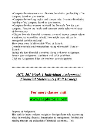• Compute the return on assets. Discuss the relative profitability of the
company based on your results.
• Compute the working capital and current ratio. Evaluate the relative
liquidity of the company based on your results.
• Compute the debt to assets ratio and the free cash flow for your
company. Analyze the results and comment on the relative solvency
of the company.
• Discuss how the financial statements are used in your current role or
a position you would like to hold. How might these aid you in
managerial decision making?
Show your work in Microsoft® Word or Excel®.
Complete calculations/computations using Microsoft® Word or
Excel®.
Include the four financial statements along with your assignment.
Format your assignment consistent with APA guidelines.
Click the Assignment Files tab to submit your assignment.
*******************************************************
ACC 561 Week 1 Individual Assignment
Financial Statements (Walt Disney)
For more classes visit
www.snaptutorial.com
Purpose of Assignment
This activity helps students recognize the significant role accounting
plays in providing financial information to management for decision
making through the evaluation of financial statements. This
 