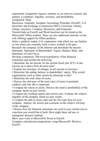 experiential assignment requires students to use ratios to evaluate and
analyze a company's liquidity, solvency, and profitability.
Assignment Steps
Resources: Generally Accepted Accounting Principles (GAAP), U.S.
Securities and Exchange Commission (SEC), University Library,
Library resources: Company Directories and Financials
Tutorial help on Excel® and Word functions can be found on the
Microsoft® Office website. There are also additional tutorials via the
web offering support for Office products.
Select a publicly traded, U.S. corporation with which you are familiar
or one where you currently work or have worked in the past.
Research the company on the Internet and download the Income
Statement, Statement of Shareholders' Equity, Balance Sheet, and
Statement of Cash Flows.
Develop a minimum 700-word examination of the financial
statements and include the following:
• Determine the net income for the current fiscal year (FY). Is this
income up or down from the prior year?
• Explain the relevance of changes in net income to investors.
• Determine the ending balance in shareholders' equity. Why would
organizations such as labor unions be interested in this?
• Determine the total value of assets.
• Discuss the relevance of the total value of assets to potential
creditors and why this is important.
• Compute the return on assets. Discuss the relative profitability of the
company based on your results.
• Compute the working capital and current ratio. Evaluate the relative
liquidity of the company based on your results.
• Compute the debt to assets ratio and the free cash flow for your
company. Analyze the results and comment on the relative solvency
of the company.
• Discuss how the financial statements are used in your current role or
a position you would like to hold. How might these aid you in
managerial decision making?
Show your work in Microsoft® Word or Excel®.
Complete calculations/computations using Microsoft® Word or
Excel®.
 