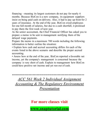 financing - meaning its largest customers do not pay for nearly 6
months. Because BizCon is a new company, its equipment suppliers
insist on being paid cash on delivery. Also, it had to pay up front for 2
years of insurance. At the end of the year, BizCon owed employees
for one full month of salaries, but due to a cash shortfall, it promised
to pay them the first week of next year.
As the senior accountant, the Chief Financial Officer has asked you to
prepare a memo to be sent to management notifying them of the
delayed wage payments.
Prepare the memo in a maximum 700 words including the following
information to better outline the situation:
• Explain how cash and accrual accounting differs for each of the
events listed in the above scenario and describe the proper accrual
accounting.
• Assess how at the end of the year, BizCon reported a favorable net
income, yet the company's management is concerned because the
company is very short of cash. Explain to management how BizCon
could have positive net income and yet run out of cash.
*******************************************************
ACC 561 Week 2 Individual Assignment
Accounting & The Regulatory Environment
Presentation
For more classes visit
www.snaptutorial.com
 
