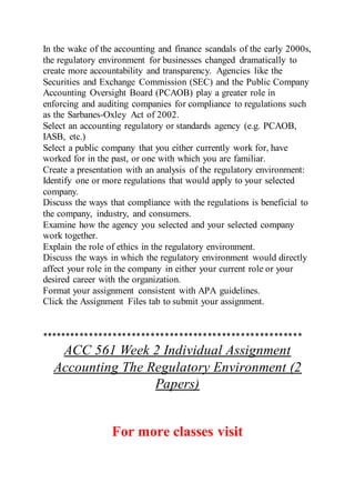In the wake of the accounting and finance scandals of the early 2000s,
the regulatory environment for businesses changed dramatically to
create more accountability and transparency. Agencies like the
Securities and Exchange Commission (SEC) and the Public Company
Accounting Oversight Board (PCAOB) play a greater role in
enforcing and auditing companies for compliance to regulations such
as the Sarbanes-Oxley Act of 2002.
Select an accounting regulatory or standards agency (e.g. PCAOB,
IASB, etc.)
Select a public company that you either currently work for, have
worked for in the past, or one with which you are familiar.
Create a presentation with an analysis of the regulatory environment:
Identify one or more regulations that would apply to your selected
company.
Discuss the ways that compliance with the regulations is beneficial to
the company, industry, and consumers.
Examine how the agency you selected and your selected company
work together.
Explain the role of ethics in the regulatory environment.
Discuss the ways in which the regulatory environment would directly
affect your role in the company in either your current role or your
desired career with the organization.
Format your assignment consistent with APA guidelines.
Click the Assignment Files tab to submit your assignment.
*******************************************************
ACC 561 Week 2 Individual Assignment
Accounting The Regulatory Environment (2
Papers)
For more classes visit
 