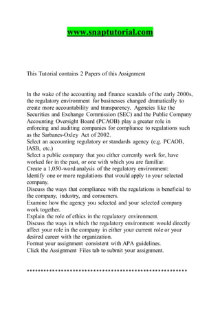 www.snaptutorial.com
This Tutorial contains 2 Papers of this Assignment
In the wake of the accounting and finance scandals of the early 2000s,
the regulatory environment for businesses changed dramatically to
create more accountability and transparency. Agencies like the
Securities and Exchange Commission (SEC) and the Public Company
Accounting Oversight Board (PCAOB) play a greater role in
enforcing and auditing companies for compliance to regulations such
as the Sarbanes-Oxley Act of 2002.
Select an accounting regulatory or standards agency (e.g. PCAOB,
IASB, etc.)
Select a public company that you either currently work for, have
worked for in the past, or one with which you are familiar.
Create a 1,050-word analysis of the regulatory environment:
Identify one or more regulations that would apply to your selected
company.
Discuss the ways that compliance with the regulations is beneficial to
the company, industry, and consumers.
Examine how the agency you selected and your selected company
work together.
Explain the role of ethics in the regulatory environment.
Discuss the ways in which the regulatory environment would directly
affect your role in the company in either your current role or your
desired career with the organization.
Format your assignment consistent with APA guidelines.
Click the Assignment Files tab to submit your assignment.
*******************************************************
 
