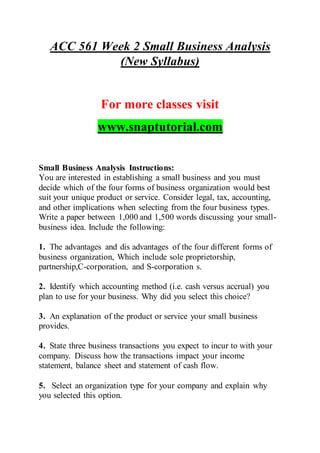 ACC 561 Week 2 Small Business Analysis
(New Syllabus)
For more classes visit
www.snaptutorial.com
Small Business Analysis Instructions:
You are interested in establishing a small business and you must
decide which of the four forms of business organization would best
suit your unique product or service. Consider legal, tax, accounting,
and other implications when selecting from the four business types.
Write a paper between 1,000 and 1,500 words discussing your small-
business idea. Include the following:
1. The advantages and dis advantages of the four different forms of
business organization, Which include sole proprietorship,
partnership,C-corporation, and S-corporation s.
2. Identify which accounting method (i.e. cash versus accrual) you
plan to use for your business. Why did you select this choice?
3. An explanation of the product or service your small business
provides.
4. State three business transactions you expect to incur to with your
company. Discuss how the transactions impact your income
statement, balance sheet and statement of cash flow.
5. Select an organization type for your company and explain why
you selected this option.
 