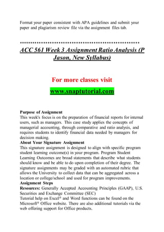 Format your paper consistent with APA guidelines and submit your
paper and plagiarism review file via the assignment files tab.
*******************************************************
ACC 561 Week 3 Assignment Ratio Analysis (P
Jason, New Syllabus)
For more classes visit
www.snaptutorial.com
Purpose of Assignment
This week's focus is on the preparation of financial reports for internal
users, such as managers. This case study applies the concepts of
managerial accounting, through comparative and ratio analysis, and
requires students to identify financial data needed by managers for
decision making.
About Your Signature Assignment
This signature assignment is designed to align with specific program
student learning outcome(s) in your program. Program Student
Learning Outcomes are broad statements that describe what students
should know and be able to do upon completion of their degree. The
signature assignments may be graded with an automated rubric that
allows the University to collect data that can be aggregated across a
location or college/school and used for program improvements.
Assignment Steps
Resources: Generally Accepted Accounting Principles (GAAP), U.S.
Securities and Exchange Committee (SEC)
Tutorial help on Excel® and Word functions can be found on the
Microsoft® Office website. There are also additional tutorials via the
web offering support for Office products.
 