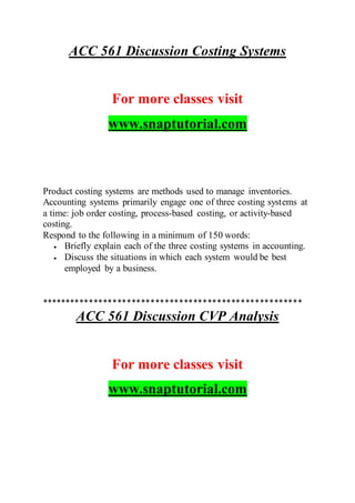 ACC 561 Discussion Costing Systems
For more classes visit
www.snaptutorial.com
Product costing systems are methods used to manage inventories.
Accounting systems primarily engage one of three costing systems at
a time: job order costing, process-based costing, or activity-based
costing.
Respond to the following in a minimum of 150 words:
 Briefly explain each of the three costing systems in accounting.
 Discuss the situations in which each system would be best
employed by a business.
*******************************************************
ACC 561 Discussion CVP Analysis
For more classes visit
www.snaptutorial.com
 
