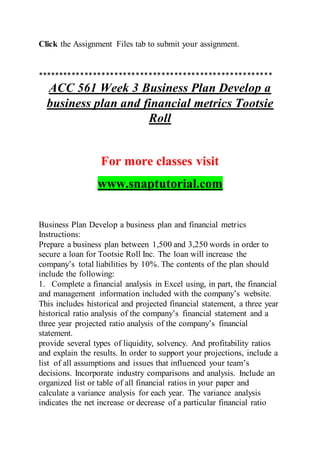 Click the Assignment Files tab to submit your assignment.
*******************************************************
ACC 561 Week 3 Business Plan Develop a
business plan and financial metrics Tootsie
Roll
For more classes visit
www.snaptutorial.com
Business Plan Develop a business plan and financial metrics
Instructions:
Prepare a business plan between 1,500 and 3,250 words in order to
secure a loan for Tootsie Roll Inc. The loan will increase the
company’s total liabilities by 10%. The contents of the plan should
include the following:
1. Complete a financial analysis in Excel using, in part, the financial
and management information included with the company’s website.
This includes historical and projected financial statement, a three year
historical ratio analysis of the company’s financial statement and a
three year projected ratio analysis of the company’s financial
statement.
provide several types of liquidity, solvency. And profitability ratios
and explain the results. In order to support your projections, include a
list of all assumptions and issues that influenced your team’s
decisions. Incorporate industry comparisons and analysis. Include an
organized list or table of all financial ratios in your paper and
calculate a variance analysis for each year. The variance analysis
indicates the net increase or decrease of a particular financial ratio
 