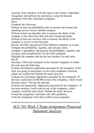 Learning Team members will refer back to their Week 1 Individual
Assignment and perform the calculations using the financial
statements from their individual companies.
Part I
Complete the following:
Perform at least one profitability ratio to measure the income and
operating success of your selected company.
Perform at least one liquidity ratio to measure the ability of the
company to pay short-term debt and meet unexpected needs.
Perform at least one solvency ratio to measure the ability of the
company to survive in the long-term.
Review all of the calculations of the different companies as a team.
Compare the profitability, liquidity, and solvency ratios.
Complete a spreadsheet that presents the profitability, liquidity, and
solvency ratios comparatively for all of the companies.
Highlight the company that has the best numbers for each ratio.
Part II
Develop a 700-word evaluation of the selected companies in which
the team does the following:
Evaluate the financial opportunity presented by the companies. If the
team was going to lend money to one of the companies reviewed,
which one would it be? Defend the team's decision.
Evaluate the investment opportunity presented by the companies. If
the team could invest $100,000 in one of the companies, which would
the team select? Provide the rationale.
Evaluate the employment opportunity presented by the companies. If
the team members could work for any of the companies, which
company would the team select? Defend the team's decision.
Format the assignment consistent with APA guidelines.
Click the Assignment Files tab to submit your assignment.
*******************************************************
ACC 561 Week 3 Team Assignment Financial
Statement Analysis
 