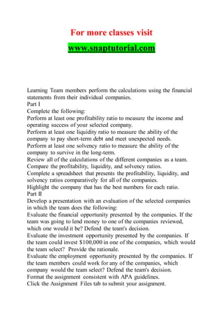 For more classes visit
www.snaptutorial.com
Learning Team members perform the calculations using the financial
statements from their individual companies.
Part I
Complete the following:
Perform at least one profitability ratio to measure the income and
operating success of your selected company.
Perform at least one liquidity ratio to measure the ability of the
company to pay short-term debt and meet unexpected needs.
Perform at least one solvency ratio to measure the ability of the
company to survive in the long-term.
Review all of the calculations of the different companies as a team.
Compare the profitability, liquidity, and solvency ratios.
Complete a spreadsheet that presents the profitability, liquidity, and
solvency ratios comparatively for all of the companies.
Highlight the company that has the best numbers for each ratio.
Part II
Develop a presentation with an evaluation of the selected companies
in which the team does the following:
Evaluate the financial opportunity presented by the companies. If the
team was going to lend money to one of the companies reviewed,
which one would it be? Defend the team's decision.
Evaluate the investment opportunity presented by the companies. If
the team could invest $100,000 in one of the companies, which would
the team select? Provide the rationale.
Evaluate the employment opportunity presented by the companies. If
the team members could work for any of the companies, which
company would the team select? Defend the team's decision.
Format the assignment consistent with APA guidelines.
Click the Assignment Files tab to submit your assignment.
 