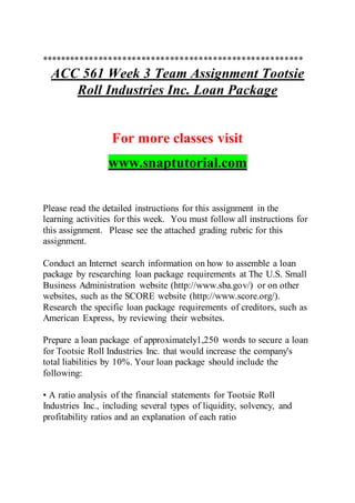 *******************************************************
ACC 561 Week 3 Team Assignment Tootsie
Roll Industries Inc. Loan Package
For more classes visit
www.snaptutorial.com
Please read the detailed instructions for this assignment in the
learning activities for this week. You must follow all instructions for
this assignment. Please see the attached grading rubric for this
assignment.
Conduct an Internet search information on how to assemble a loan
package by researching loan package requirements at The U.S. Small
Business Administration website (http://www.sba.gov/) or on other
websites, such as the SCORE website (http://www.score.org/).
Research the specific loan package requirements of creditors, such as
American Express, by reviewing their websites.
Prepare a loan package of approximately1,250 words to secure a loan
for Tootsie Roll Industries Inc. that would increase the company's
total liabilities by 10%. Your loan package should include the
following:
• A ratio analysis of the financial statements for Tootsie Roll
Industries Inc., including several types of liquidity, solvency, and
profitability ratios and an explanation of each ratio
 