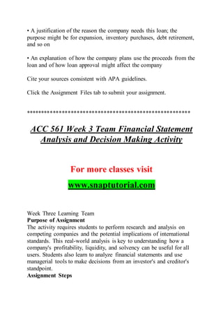 • A justification of the reason the company needs this loan; the
purpose might be for expansion, inventory purchases, debt retirement,
and so on
• An explanation of how the company plans use the proceeds from the
loan and of how loan approval might affect the company
Cite your sources consistent with APA guidelines.
Click the Assignment Files tab to submit your assignment.
*******************************************************
ACC 561 Week 3 Team Financial Statement
Analysis and Decision Making Activity
For more classes visit
www.snaptutorial.com
Week Three Learning Team
Purpose of Assignment
The activity requires students to perform research and analysis on
competing companies and the potential implications of international
standards. This real-world analysis is key to understanding how a
company's profitability, liquidity, and solvency can be useful for all
users. Students also learn to analyze financial statements and use
managerial tools to make decisions from an investor's and creditor's
standpoint.
Assignment Steps
 