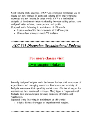 Cost-volume-profit analysis, or CVP, is something companies use to
figure out how changes in costs and volume affect their operating
expenses and net income. In other words, CVP is a methodical
analysis of the dynamic inter-relationship between selling prices, sales
and production volume, cost expenses, and profits.
Respond to the following in a minimum of 150 words:
 Explain each of the three elements of CVP analysis.
 Discuss how managers use CVP analysis.
*******************************************************
ACC 561 Discussion Organizational Budgets
For more classes visit
www.snaptutorial.com
hrewdly designed budgets assist businesses leaders with awareness of
expenditures and managing resources. Businesses use a variety of
budgets to measure their spending and develop effective strategies for
maximizing their assets and revenues. Many types of organizational
budgets exist and each have different purposes, strengths, and
weaknesses.
Respond to the following in a minimum of 150 words:
 Briefly discuss four types of organizational budgets.
*******************************************************
 