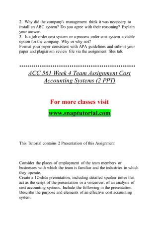 2. Why did the company's management think it was necessary to
install an ABC system? Do you agree with their reasoning? Explain
your answer.
3. Is a job order cost system or a process order cost system a viable
option for the company. Why or why not?
Format your paper consistent with APA guidelines and submit your
paper and plagiarism review file via the assignment files tab.
*******************************************************
ACC 561 Week 4 Team Assignment Cost
Accounting Systems (2 PPT)
For more classes visit
www.snaptutorial.com
This Tutorial contains 2 Presentation of this Assignment
Consider the places of employment of the team members or
businesses with which the team is familiar and the industries in which
they operate.
Create a 12-slide presentation, including detailed speaker notes that
act as the script of the presentation or a voiceover, of an analysis of
cost accounting systems. Include the following in the presentation:
Describe the purpose and elements of an effective cost accounting
system.
 