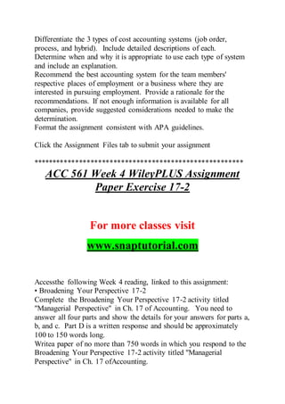 Differentiate the 3 types of cost accounting systems (job order,
process, and hybrid). Include detailed descriptions of each.
Determine when and why it is appropriate to use each type of system
and include an explanation.
Recommend the best accounting system for the team members'
respective places of employment or a business where they are
interested in pursuing employment. Provide a rationale for the
recommendations. If not enough information is available for all
companies, provide suggested considerations needed to make the
determination.
Format the assignment consistent with APA guidelines.
Click the Assignment Files tab to submit your assignment
*******************************************************
ACC 561 Week 4 WileyPLUS Assignment
Paper Exercise 17-2
For more classes visit
www.snaptutorial.com
Accessthe following Week 4 reading, linked to this assignment:
• Broadening Your Perspective 17-2
Complete the Broadening Your Perspective 17-2 activity titled
"Managerial Perspective" in Ch. 17 of Accounting. You need to
answer all four parts and show the details for your answers for parts a,
b, and c. Part D is a written response and should be approximately
100 to 150 words long.
Writea paper of no more than 750 words in which you respond to the
Broadening Your Perspective 17-2 activity titled "Managerial
Perspective" in Ch. 17 ofAccounting.
 