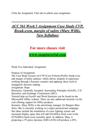 Click the Assignment Files tab to submit your assignment.
*******************************************************
ACC 561 Week 5 Assignment Case Study CVP,
Break-even, margin of safety (Mary Willis,
New Syllabus)
For more classes visit
www.snaptutorial.com
Week Five Individual Assignment
Purpose of Assignment
The Case Study focuses on CVP (Cost-Volume-Profit), break-even,
and margin of safety analyses which allows students to experience
working through a business scenario and applying these tools in
managerial decision making.
Assignment Steps
Resources: Generally Accepted Accounting Principles (GAAP), U.S.
Securities and Exchange Commission (SEC)
Tutorial help on Excel® and Word functions can be found on the
Microsoft® Office website. There are also additional tutorials via the
web offering support for Office products.
Scenario: Mary Willis is the advertising manager for Bargain Shoe
Store. She is currently working on a major promotional campaign.
Her ideas include the installation of a new lighting system and
increased display space that will add $24,000 in fixed costs to the
$270,000 in fixed costs currently spent. In addition, Mary is
proposing a 5% price decrease ($40 to $38) will produce a 20%
 
