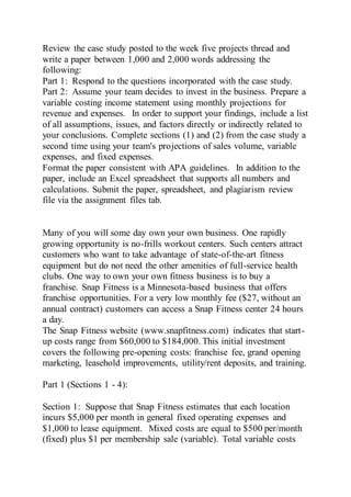 Review the case study posted to the week five projects thread and
write a paper between 1,000 and 2,000 words addressing the
following:
Part 1: Respond to the questions incorporated with the case study.
Part 2: Assume your team decides to invest in the business. Prepare a
variable costing income statement using monthly projections for
revenue and expenses. In order to support your findings, include a list
of all assumptions, issues, and factors directly or indirectly related to
your conclusions. Complete sections (1) and (2) from the case study a
second time using your team's projections of sales volume, variable
expenses, and fixed expenses.
Format the paper consistent with APA guidelines. In addition to the
paper, include an Excel spreadsheet that supports all numbers and
calculations. Submit the paper, spreadsheet, and plagiarism review
file via the assignment files tab.
Many of you will some day own your own business. One rapidly
growing opportunity is no-frills workout centers. Such centers attract
customers who want to take advantage of state-of-the-art fitness
equipment but do not need the other amenities of full-service health
clubs. One way to own your own fitness business is to buy a
franchise. Snap Fitness is a Minnesota-based business that offers
franchise opportunities. For a very low monthly fee ($27, without an
annual contract) customers can access a Snap Fitness center 24 hours
a day.
The Snap Fitness website (www.snapfitness.com) indicates that start-
up costs range from $60,000 to $184,000. This initial investment
covers the following pre-opening costs: franchise fee, grand opening
marketing, leasehold improvements, utility/rent deposits, and training.
Part 1 (Sections 1 - 4):
Section 1: Suppose that Snap Fitness estimates that each location
incurs $5,000 per month in general fixed operating expenses and
$1,000 to lease equipment. Mixed costs are equal to $500 per/month
(fixed) plus $1 per membership sale (variable). Total variable costs
 