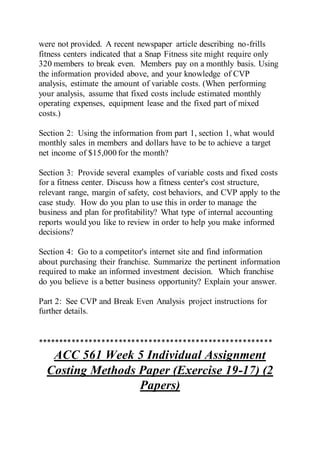 were not provided. A recent newspaper article describing no-frills
fitness centers indicated that a Snap Fitness site might require only
320 members to break even. Members pay on a monthly basis. Using
the information provided above, and your knowledge of CVP
analysis, estimate the amount of variable costs. (When performing
your analysis, assume that fixed costs include estimated monthly
operating expenses, equipment lease and the fixed part of mixed
costs.)
Section 2: Using the information from part 1, section 1, what would
monthly sales in members and dollars have to be to achieve a target
net income of $15,000 for the month?
Section 3: Provide several examples of variable costs and fixed costs
for a fitness center. Discuss how a fitness center's cost structure,
relevant range, margin of safety, cost behaviors, and CVP apply to the
case study. How do you plan to use this in order to manage the
business and plan for profitability? What type of internal accounting
reports would you like to review in order to help you make informed
decisions?
Section 4: Go to a competitor's internet site and find information
about purchasing their franchise. Summarize the pertinent information
required to make an informed investment decision. Which franchise
do you believe is a better business opportunity? Explain your answer.
Part 2: See CVP and Break Even Analysis project instructions for
further details.
*******************************************************
ACC 561 Week 5 Individual Assignment
Costing Methods Paper (Exercise 19-17) (2
Papers)
 