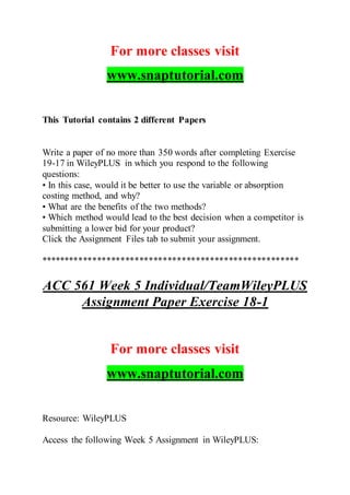 For more classes visit
www.snaptutorial.com
This Tutorial contains 2 different Papers
Write a paper of no more than 350 words after completing Exercise
19-17 in WileyPLUS in which you respond to the following
questions:
• In this case, would it be better to use the variable or absorption
costing method, and why?
• What are the benefits of the two methods?
• Which method would lead to the best decision when a competitor is
submitting a lower bid for your product?
Click the Assignment Files tab to submit your assignment.
*******************************************************
ACC 561 Week 5 Individual/TeamWileyPLUS
Assignment Paper Exercise 18-1
For more classes visit
www.snaptutorial.com
Resource: WileyPLUS
Access the following Week 5 Assignment in WileyPLUS:
 