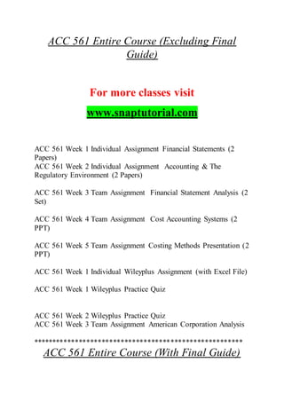 ACC 561 Entire Course (Excluding Final
Guide)
For more classes visit
www.snaptutorial.com
ACC 561 Week 1 Individual Assignment Financial Statements (2
Papers)
ACC 561 Week 2 Individual Assignment Accounting & The
Regulatory Environment (2 Papers)
ACC 561 Week 3 Team Assignment Financial Statement Analysis (2
Set)
ACC 561 Week 4 Team Assignment Cost Accounting Systems (2
PPT)
ACC 561 Week 5 Team Assignment Costing Methods Presentation (2
PPT)
ACC 561 Week 1 Individual Wileyplus Assignment (with Excel File)
ACC 561 Week 1 Wileyplus Practice Quiz
ACC 561 Week 2 Wileyplus Practice Quiz
ACC 561 Week 3 Team Assignment American Corporation Analysis
*******************************************************
ACC 561 Entire Course (With Final Guide)
 