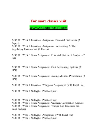 For more classes visit
www.snaptutorial.com
ACC 561 Week 1 Individual Assignment Financial Statements (2
Papers)
ACC 561 Week 2 Individual Assignment Accounting & The
Regulatory Environment (2 Papers)
ACC 561 Week 3 Team Assignment Financial Statement Analysis (2
Set)
ACC 561 Week 4 Team Assignment Cost Accounting Systems (2
PPT)
ACC 561 Week 5 Team Assignment Costing Methods Presentation (2
PPT)
ACC 561 Week 1 Individual Wileyplus Assignment (with Excel File)
ACC 561 Week 1 Wileyplus Practice Quiz
ACC 561 Week 2 Wileyplus Practice Quiz
ACC 561 Week 3 Team Assignment American Corporation Analysis
ACC 561 Week 3 Team Assignment Tootsie Roll Industries Inc.
Loan Package
ACC 561 Week 3 Wileyplus Assignment (With Excel file)
ACC 561 Week 3 Wileyplus Practice Quiz
 