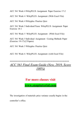 ACC 561 Week 4 WileyPLUS Assignment Paper Exercise 17-2
ACC 561 Week 4 WileyPLUS Assignment (With Excel File)
ACC 561 Week 4 Wileyplus Practice Quiz
ACC 561 Week 5 Individual/Team WileyPLUS Assignment Paper
Exercise 18-1
ACC 561 Week 5 WileyPLUS Assignment (With Excel File)
ACC 561 Week 5 Individual Assignment Costing Methods Paper
(Exercise 19-17) (2 Papers)
ACC 561 Week 5 Wileyplus Practice Quiz
ACC 561 Week 6 WileyPLUS Assignment (with Excel File)
*******************************************************
ACC 561 Final Exam Guide (New, 2019, Score
100%)
For more classes visit
www.snaptutorial.com
The investigation of materials price variance usually begins in the:
controller’s office.
 
