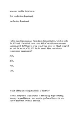 accounts payable department.
first production department.
purchasing department
Hollis Industries produces flash drives for computers, which it sells
for $20 each. Each flash drive costs $13 of variable costs to make.
During April, 1,000 drives were sold. Fixed costs for March were $2
per unit for a total of $1,000 for the month. How much is the
contribution margin ratio?
35%
25%
75%
65%
Which of the following statements is not true?
When a company’s sales revenue is decreasing, high operating
leverage is good because it means that profits will decrease at a
slower pace than revenues decrease.
 