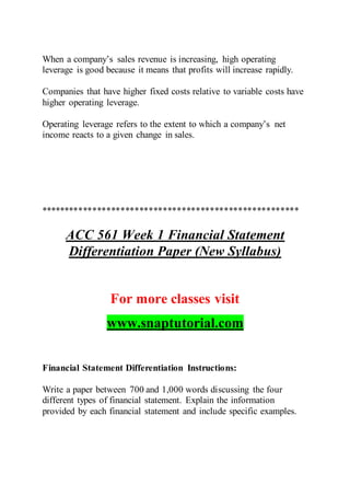 When a company’s sales revenue is increasing, high operating
leverage is good because it means that profits will increase rapidly.
Companies that have higher fixed costs relative to variable costs have
higher operating leverage.
Operating leverage refers to the extent to which a company’s net
income reacts to a given change in sales.
*******************************************************
ACC 561 Week 1 Financial Statement
Differentiation Paper (New Syllabus)
For more classes visit
www.snaptutorial.com
Financial Statement Differentiation Instructions:
Write a paper between 700 and 1,000 words discussing the four
different types of financial statement. Explain the information
provided by each financial statement and include specific examples.
 