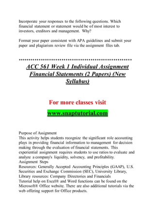 Incorporate your responses to the following questions. Which
financial statement or statement would be of most interest to
investors, creditors and management. Why?
Format your paper consistent with APA guidelines and submit your
paper and plagiarism review file via the assignment files tab.
*******************************************************
ACC 561 Week 1 Individual Assignment
Financial Statements (2 Papers) (New
Syllabus)
For more classes visit
www.snaptutorial.com
Purpose of Assignment
This activity helps students recognize the significant role accounting
plays in providing financial information to management for decision
making through the evaluation of financial statements. This
experiential assignment requires students to use ratios to evaluate and
analyze a company's liquidity, solvency, and profitability.
Assignment Steps
Resources: Generally Accepted Accounting Principles (GAAP), U.S.
Securities and Exchange Commission (SEC), University Library,
Library resources: Company Directories and Financials
Tutorial help on Excel® and Word functions can be found on the
Microsoft® Office website. There are also additional tutorials via the
web offering support for Office products.
 