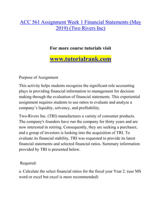 ACC 561 Assignment Week 1 Financial Statements (May
2019) (Two Rivers Inc)
For more course tutorials visit
www.tutorialrank.com
Purpose of Assignment
This activity helps students recognize the significant role accounting
plays in providing financial information to management for decision
making through the evaluation of financial statements. This experiential
assignment requires students to use ratios to evaluate and analyze a
company’s liquidity, solvency, and profitability.
Two-Rivers Inc. (TRI) manufactures a variety of consumer products.
The company's founders have run the company for thirty years and are
now interested in retiring. Consequently, they are seeking a purchaser,
and a group of investors is looking into the acquisition of TRI. To
evaluate its financial stability, TRI was requested to provide its latest
financial statements and selected financial ratios. Summary information
provided by TRI is presented below.
Required:
a. Calculate the select financial ratios for the fiscal year Year 2. (use MS
word or excel but excel is more recommended)
 
