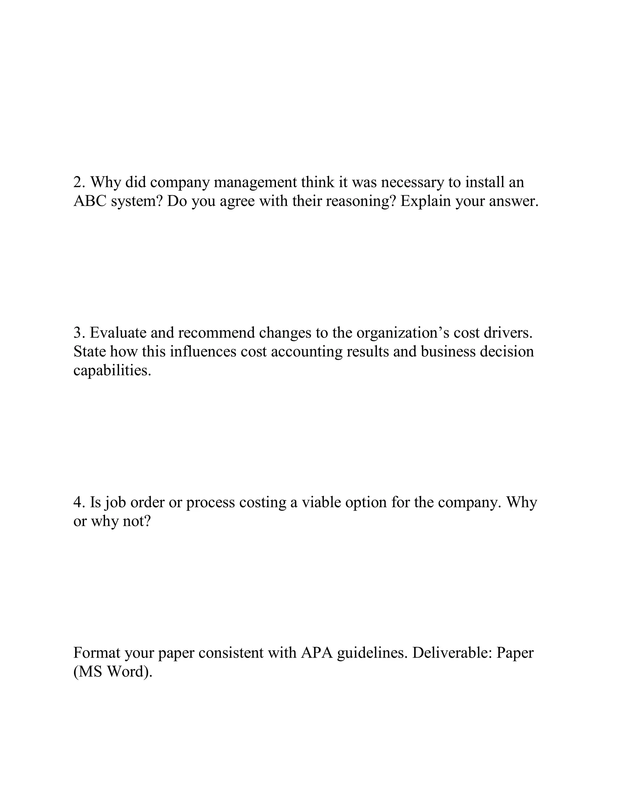 2. Why did company management think it was necessary to install an
ABC system? Do you agree with their reasoning? Explain your answer.
3. Evaluate and recommend changes to the organization’s cost drivers.
State how this influences cost accounting results and business decision
capabilities.
4. Is job order or process costing a viable option for the company. Why
or why not?
Format your paper consistent with APA guidelines. Deliverable: Paper
(MS Word).
 