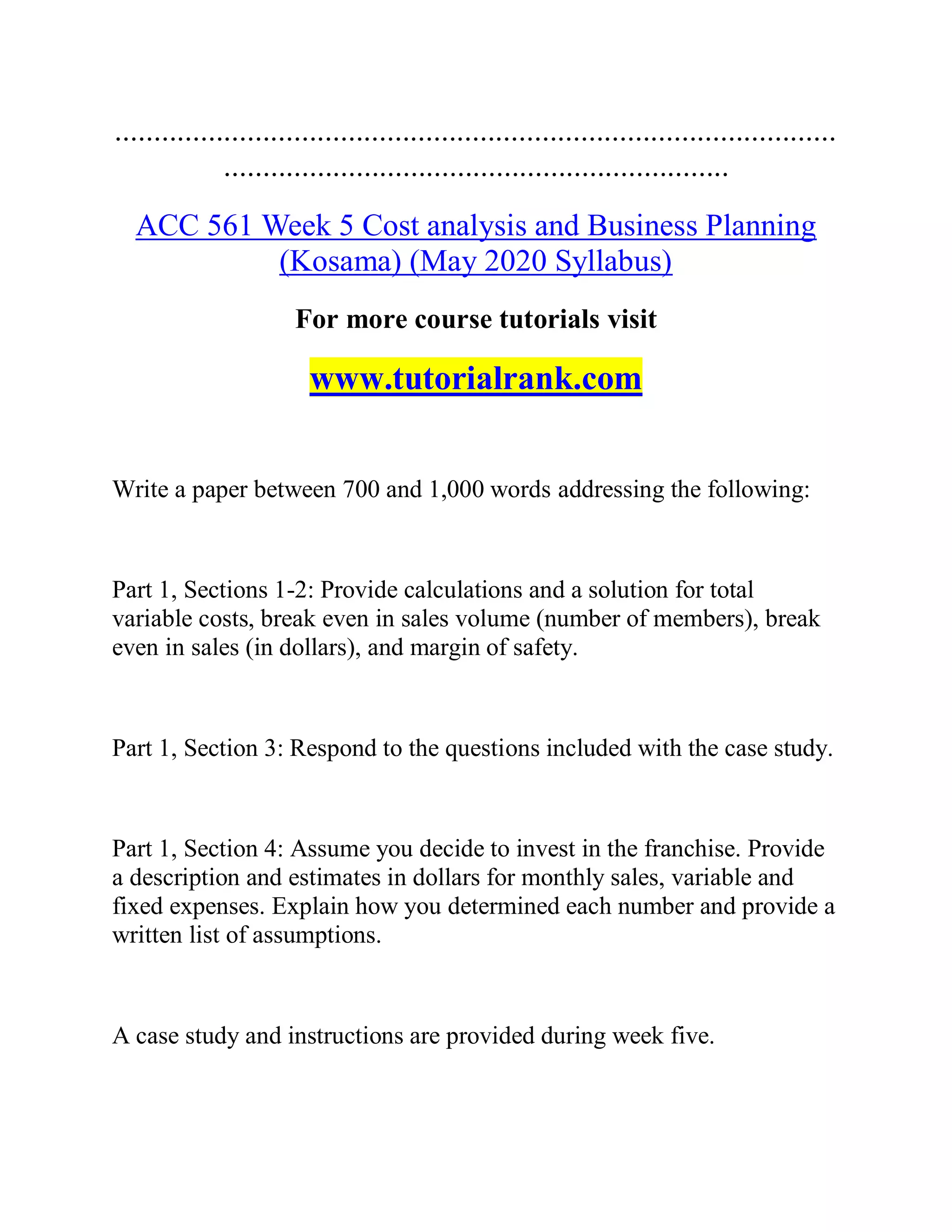 .............................................................................................
.................................................................
ACC 561 Week 5 Cost analysis and Business Planning
(Kosama) (May 2020 Syllabus)
For more course tutorials visit
www.tutorialrank.com
Write a paper between 700 and 1,000 words addressing the following:
Part 1, Sections 1-2: Provide calculations and a solution for total
variable costs, break even in sales volume (number of members), break
even in sales (in dollars), and margin of safety.
Part 1, Section 3: Respond to the questions included with the case study.
Part 1, Section 4: Assume you decide to invest in the franchise. Provide
a description and estimates in dollars for monthly sales, variable and
fixed expenses. Explain how you determined each number and provide a
written list of assumptions.
A case study and instructions are provided during week five.
 