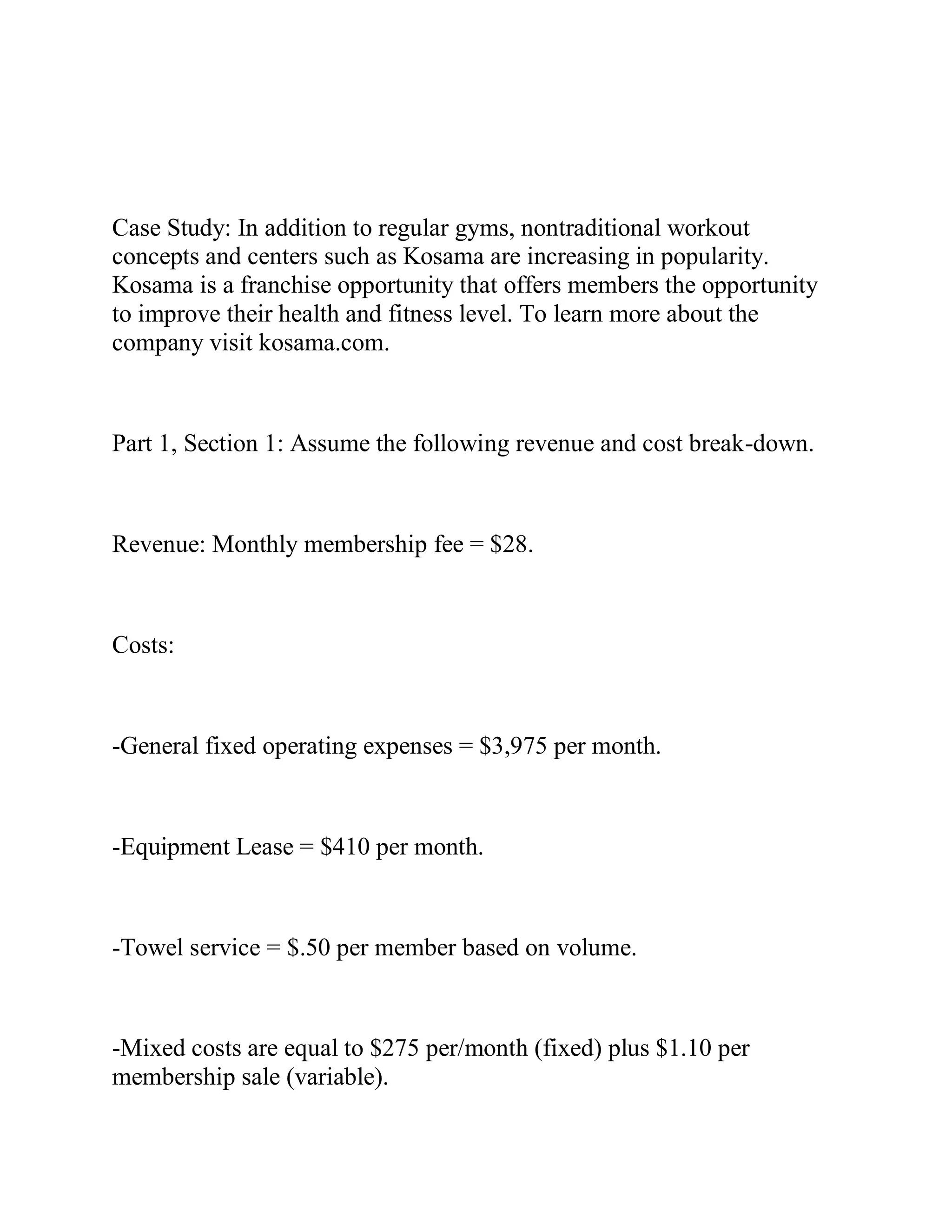 Case Study: In addition to regular gyms, nontraditional workout
concepts and centers such as Kosama are increasing in popularity.
Kosama is a franchise opportunity that offers members the opportunity
to improve their health and fitness level. To learn more about the
company visit kosama.com.
Part 1, Section 1: Assume the following revenue and cost break-down.
Revenue: Monthly membership fee = $28.
Costs:
-General fixed operating expenses = $3,975 per month.
-Equipment Lease = $410 per month.
-Towel service = $.50 per member based on volume.
-Mixed costs are equal to $275 per/month (fixed) plus $1.10 per
membership sale (variable).
 