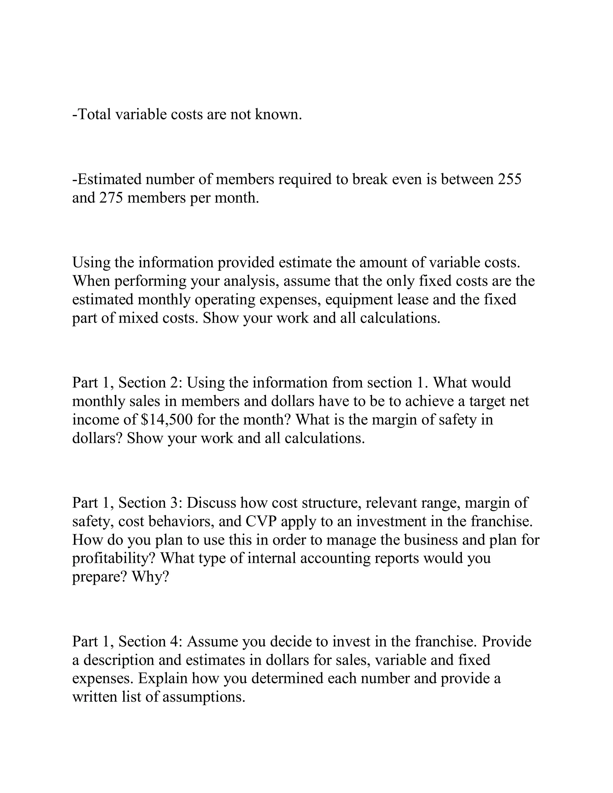 -Total variable costs are not known.
-Estimated number of members required to break even is between 255
and 275 members per month.
Using the information provided estimate the amount of variable costs.
When performing your analysis, assume that the only fixed costs are the
estimated monthly operating expenses, equipment lease and the fixed
part of mixed costs. Show your work and all calculations.
Part 1, Section 2: Using the information from section 1. What would
monthly sales in members and dollars have to be to achieve a target net
income of $14,500 for the month? What is the margin of safety in
dollars? Show your work and all calculations.
Part 1, Section 3: Discuss how cost structure, relevant range, margin of
safety, cost behaviors, and CVP apply to an investment in the franchise.
How do you plan to use this in order to manage the business and plan for
profitability? What type of internal accounting reports would you
prepare? Why?
Part 1, Section 4: Assume you decide to invest in the franchise. Provide
a description and estimates in dollars for sales, variable and fixed
expenses. Explain how you determined each number and provide a
written list of assumptions.
 