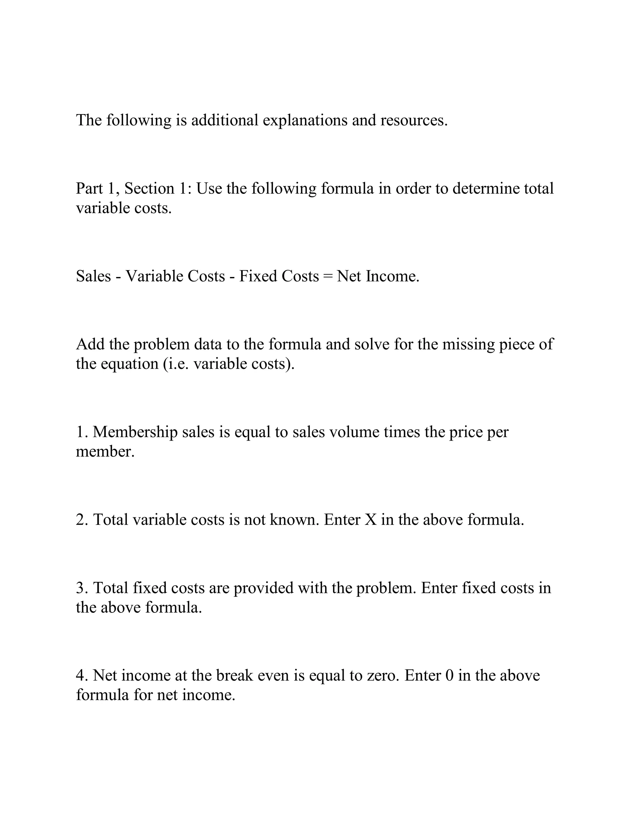 The following is additional explanations and resources.
Part 1, Section 1: Use the following formula in order to determine total
variable costs.
Sales - Variable Costs - Fixed Costs = Net Income.
Add the problem data to the formula and solve for the missing piece of
the equation (i.e. variable costs).
1. Membership sales is equal to sales volume times the price per
member.
2. Total variable costs is not known. Enter X in the above formula.
3. Total fixed costs are provided with the problem. Enter fixed costs in
the above formula.
4. Net income at the break even is equal to zero. Enter 0 in the above
formula for net income.
 