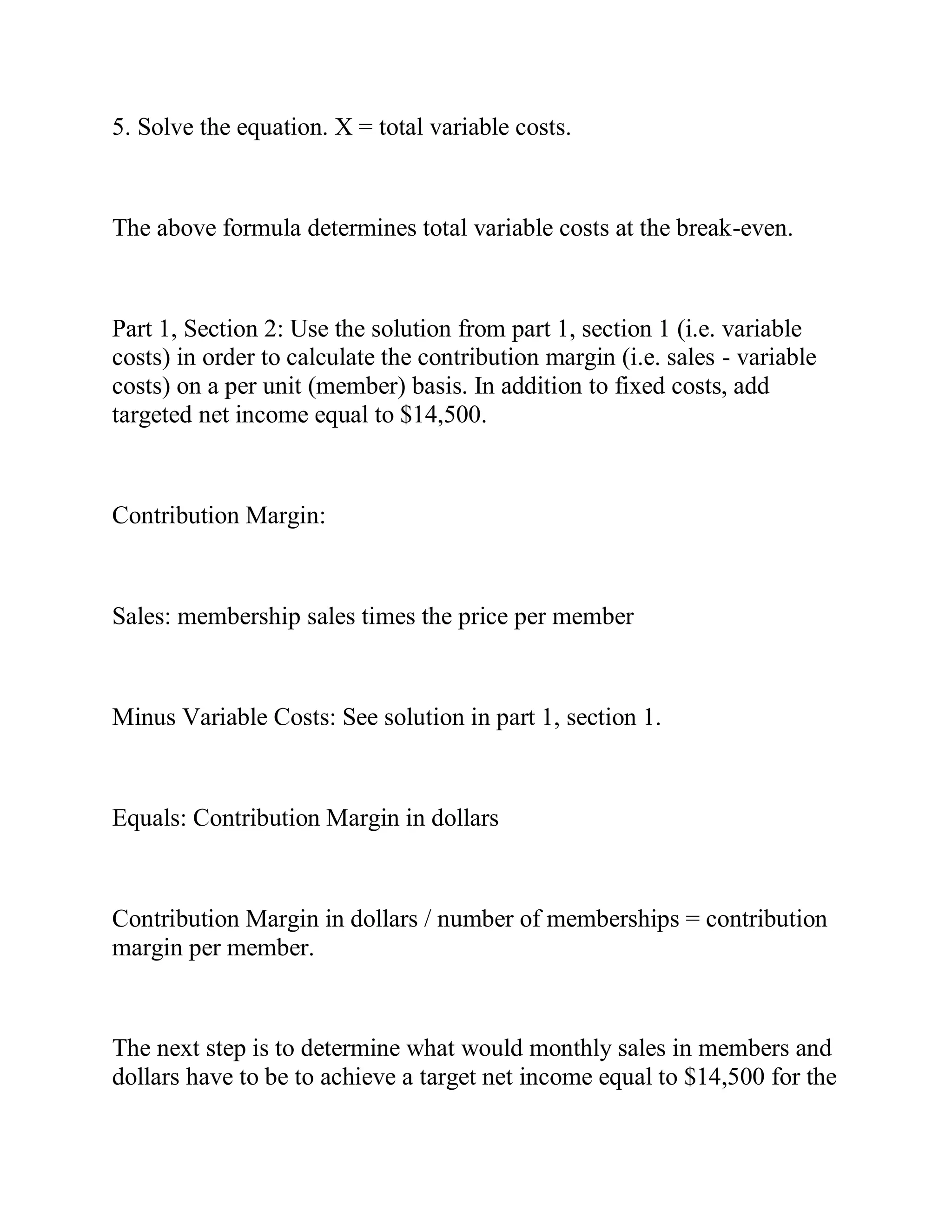 5. Solve the equation. X = total variable costs.
The above formula determines total variable costs at the break-even.
Part 1, Section 2: Use the solution from part 1, section 1 (i.e. variable
costs) in order to calculate the contribution margin (i.e. sales - variable
costs) on a per unit (member) basis. In addition to fixed costs, add
targeted net income equal to $14,500.
Contribution Margin:
Sales: membership sales times the price per member
Minus Variable Costs: See solution in part 1, section 1.
Equals: Contribution Margin in dollars
Contribution Margin in dollars / number of memberships = contribution
margin per member.
The next step is to determine what would monthly sales in members and
dollars have to be to achieve a target net income equal to $14,500 for the
 