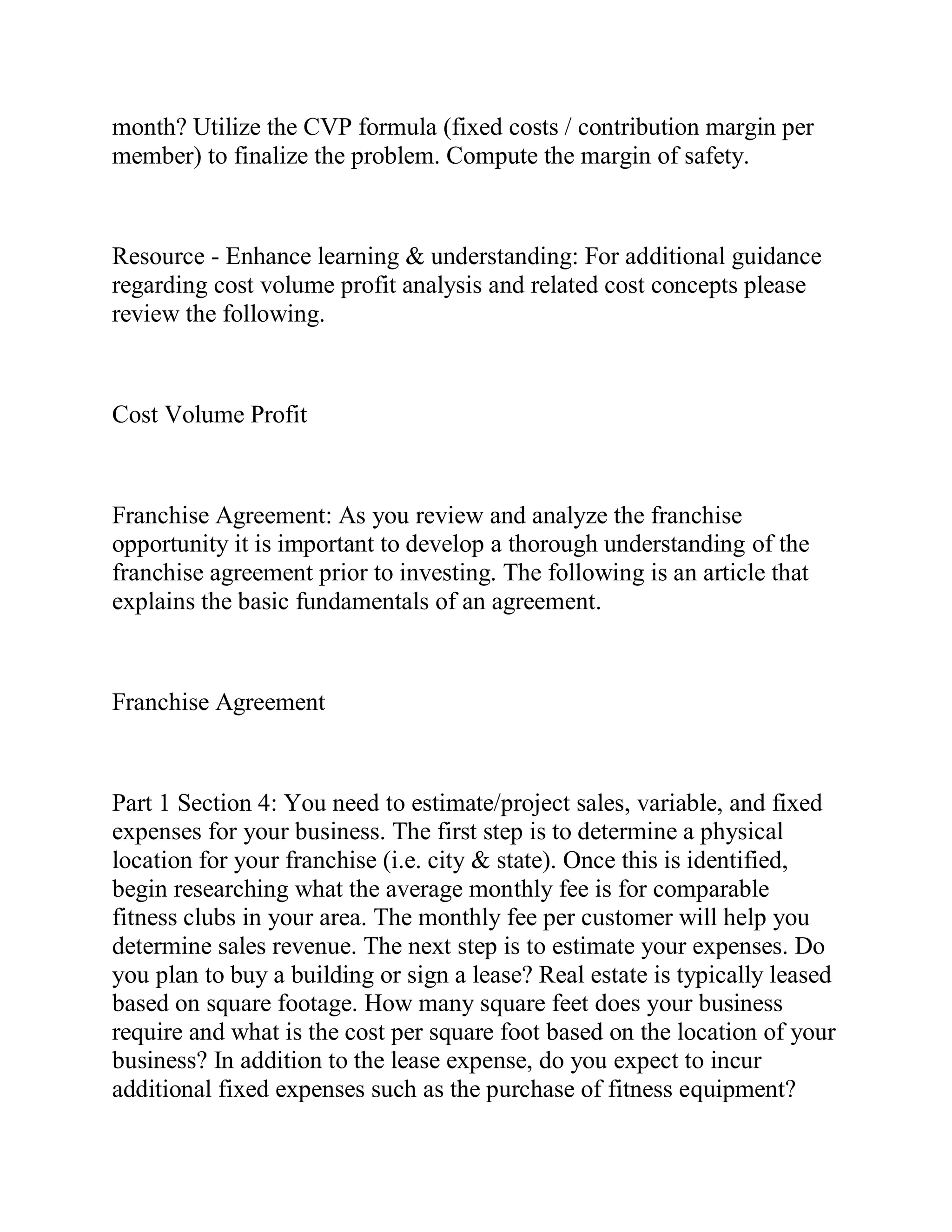 month? Utilize the CVP formula (fixed costs / contribution margin per
member) to finalize the problem. Compute the margin of safety.
Resource - Enhance learning & understanding: For additional guidance
regarding cost volume profit analysis and related cost concepts please
review the following.
Cost Volume Profit
Franchise Agreement: As you review and analyze the franchise
opportunity it is important to develop a thorough understanding of the
franchise agreement prior to investing. The following is an article that
explains the basic fundamentals of an agreement.
Franchise Agreement
Part 1 Section 4: You need to estimate/project sales, variable, and fixed
expenses for your business. The first step is to determine a physical
location for your franchise (i.e. city & state). Once this is identified,
begin researching what the average monthly fee is for comparable
fitness clubs in your area. The monthly fee per customer will help you
determine sales revenue. The next step is to estimate your expenses. Do
you plan to buy a building or sign a lease? Real estate is typically leased
based on square footage. How many square feet does your business
require and what is the cost per square foot based on the location of your
business? In addition to the lease expense, do you expect to incur
additional fixed expenses such as the purchase of fitness equipment?
 
