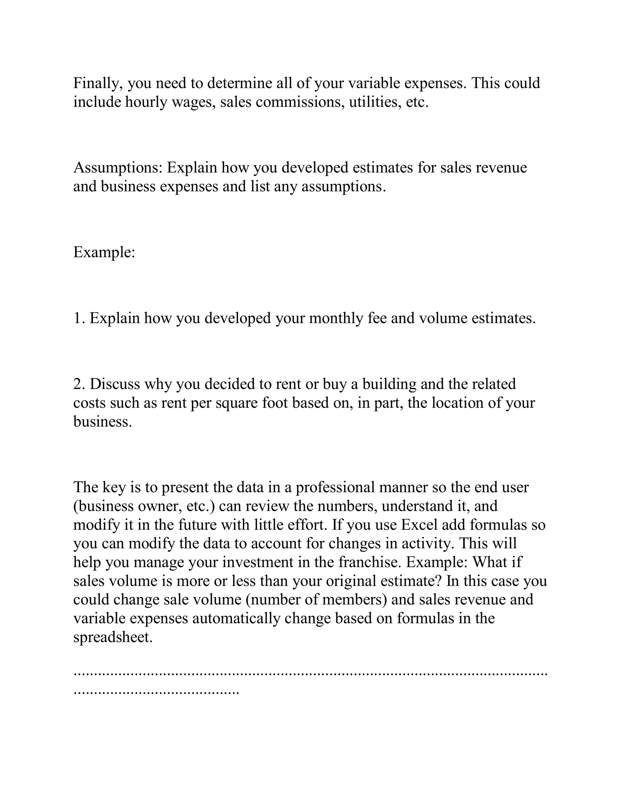 Finally, you need to determine all of your variable expenses. This could
include hourly wages, sales commissions, utilities, etc.
Assumptions: Explain how you developed estimates for sales revenue
and business expenses and list any assumptions.
Example:
1. Explain how you developed your monthly fee and volume estimates.
2. Discuss why you decided to rent or buy a building and the related
costs such as rent per square foot based on, in part, the location of your
business.
The key is to present the data in a professional manner so the end user
(business owner, etc.) can review the numbers, understand it, and
modify it in the future with little effort. If you use Excel add formulas so
you can modify the data to account for changes in activity. This will
help you manage your investment in the franchise. Example: What if
sales volume is more or less than your original estimate? In this case you
could change sale volume (number of members) and sales revenue and
variable expenses automatically change based on formulas in the
spreadsheet.
.....................................................................................................................
.........................................
 