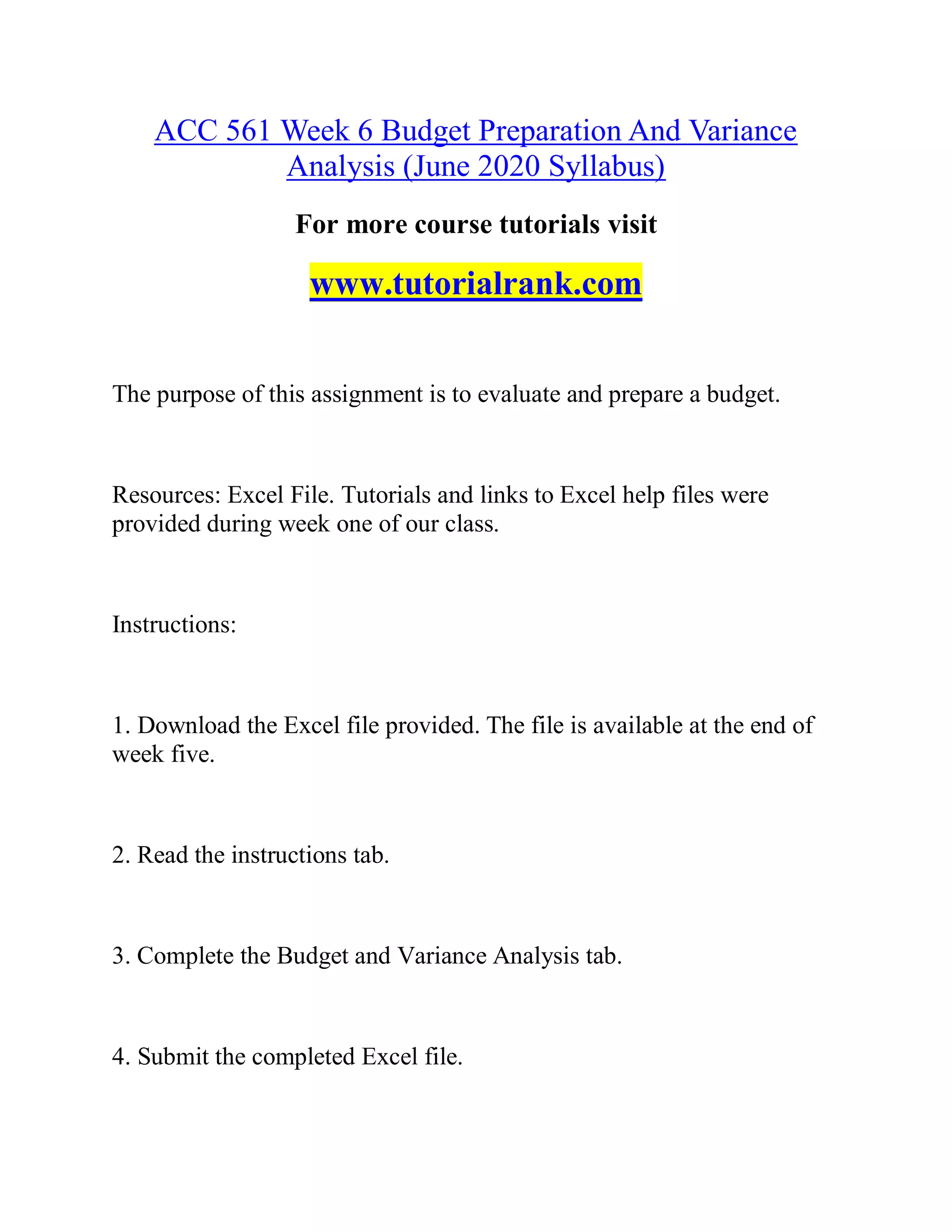 ACC 561 Week 6 Budget Preparation And Variance
Analysis (June 2020 Syllabus)
For more course tutorials visit
www.tutorialrank.com
The purpose of this assignment is to evaluate and prepare a budget.
Resources: Excel File. Tutorials and links to Excel help files were
provided during week one of our class.
Instructions:
1. Download the Excel file provided. The file is available at the end of
week five.
2. Read the instructions tab.
3. Complete the Budget and Variance Analysis tab.
4. Submit the completed Excel file.
 