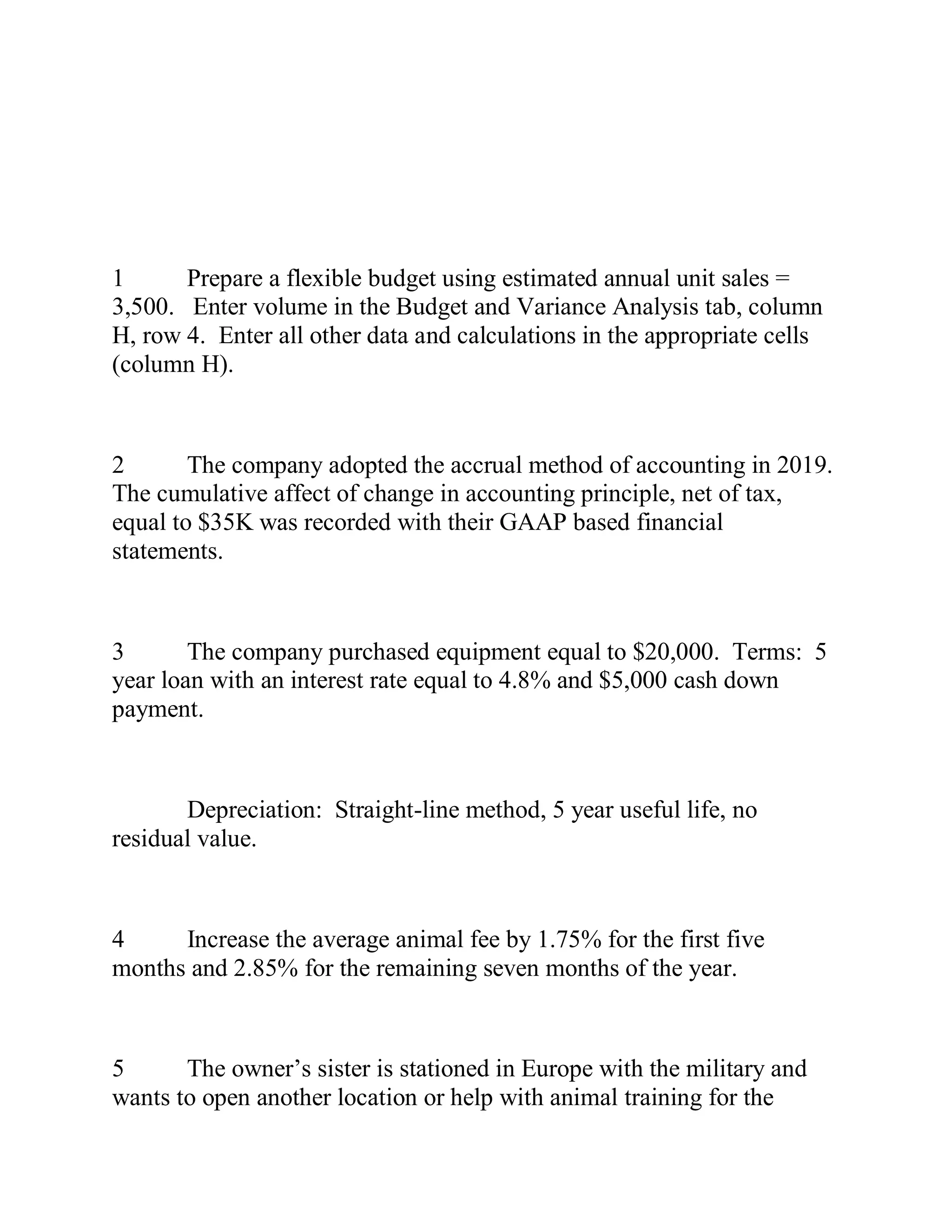 1 Prepare a flexible budget using estimated annual unit sales =
3,500. Enter volume in the Budget and Variance Analysis tab, column
H, row 4. Enter all other data and calculations in the appropriate cells
(column H).
2 The company adopted the accrual method of accounting in 2019.
The cumulative affect of change in accounting principle, net of tax,
equal to $35K was recorded with their GAAP based financial
statements.
3 The company purchased equipment equal to $20,000. Terms: 5
year loan with an interest rate equal to 4.8% and $5,000 cash down
payment.
Depreciation: Straight-line method, 5 year useful life, no
residual value.
4 Increase the average animal fee by 1.75% for the first five
months and 2.85% for the remaining seven months of the year.
5 The owner’s sister is stationed in Europe with the military and
wants to open another location or help with animal training for the
 