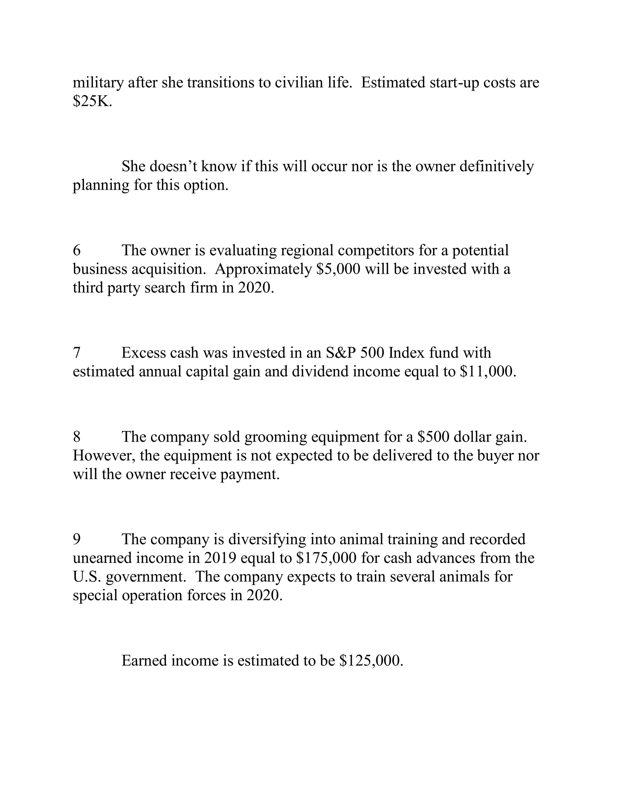 military after she transitions to civilian life. Estimated start-up costs are
$25K.
She doesn’t know if this will occur nor is the owner definitively
planning for this option.
6 The owner is evaluating regional competitors for a potential
business acquisition. Approximately $5,000 will be invested with a
third party search firm in 2020.
7 Excess cash was invested in an S&P 500 Index fund with
estimated annual capital gain and dividend income equal to $11,000.
8 The company sold grooming equipment for a $500 dollar gain.
However, the equipment is not expected to be delivered to the buyer nor
will the owner receive payment.
9 The company is diversifying into animal training and recorded
unearned income in 2019 equal to $175,000 for cash advances from the
U.S. government. The company expects to train several animals for
special operation forces in 2020.
Earned income is estimated to be $125,000.
 